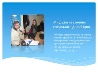 Ми дуже натхненно
готувались до поїздки
Аби бути переконливим, не можна
уникати дрібниць. В такій справі, як
міжнародний молодіжний проект,
другорядних речей не існує!
Під час загальних зборів
КЦЄ “Pu-Re”, 30.03.12.
 