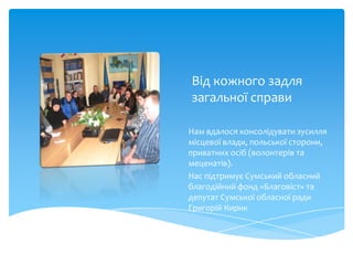 Від кожного задля
загальної справи

Нам вдалося консолідувати зусилля
місцевої влади, польської сторони,
приватних осіб (волонтерів та
меценатів).
Нас підтримує Сумський обласний
благодійний фонд «Благовіст» та
депутат Сумської обласної ради
Григорій Кирик
 