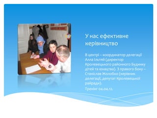 У нас ефективне
керівництво
В центрі – координатор делегації
Алла Ільтяй (директор
Кролевецького районного Будинку
дітей та юнацтва). З правого боку –
Станіслав Жолобко (керівник
делегації, депутат Кролевецької
райради).
Тренінг 04.04.12.
 