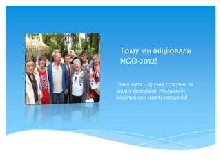 Тому ми ініціювали
 NGO-2012!

Наша мета – дружні стосунки та
плідна співпраця! Молодіжні
ініціативи не мають кордонів!
 