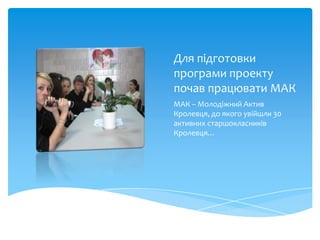 Для підготовки
програми проекту
почав працювати МАК
МАК – Молодіжний Актив
Кролевця, до якого увійшли 30
активних старшокласників
Кролевця…
 