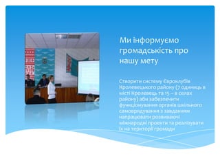 Ми інформуємо
громадськість про
нашу мету

Створити систему Євроклубів
Кролевецького району (7 одиниць в
місті Кролевець та 15 – в селах
району) аби забезпечити
функціонування органів шкільного
самоврядування з завданням
напрацювати розвиваючі
міжнародні проекти та реалізувати
їх на території громади
 