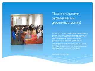Тільки спільними
зусиллями ми
досягнемо успіху!

NGO-2012 – перший крок в напрямку
реалізації Угоди про співпрацю між
побратимами: Кролевецьким
районом та Гміною Мальборк.
Ми знаємо як співпрацювати, щоб
бути ефективними на цьому шляху.
Молодіжна дипломатія в дії!

Квітень 2012 року
 