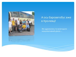 А ось Євроавтобус вже
в Кролевці!

Ми здружились та налагодили
комунікативний діалог…
 