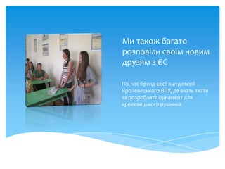 Ми також багато
розповіли своїм новим
друзям з ЄС

Під час бренд-сесії в аудиторії
Кролевецького ВПУ, де вчать ткати
та розробляти орнамент для
кролевецького рушника
 