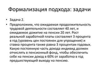 Формализация подхода: задачи
• Задача 2.
• Предположим, что ожидаемая продолжительность
  трудовой деятельности составляет 40 лет, и
  ожидаемое дожитие на пенсии 20 лет. Рост
  реальной заработной платы составляет 3 процента
  в год (уровень цен постоянен для упрощения) и
  ставка процента также равна 3 процентам годовых.
  Какую постоянную часть дохода индивид должен
  отчислять в пенсионный фонд, чтобы обеспечить
  себе на пенсии доход в 60% от заработка в год
  предшествующий выходу на пенсию.
 