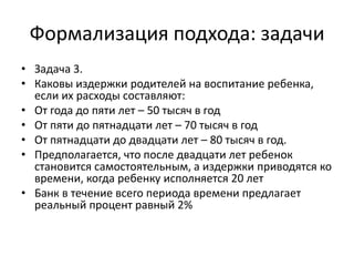 Формализация подхода: задачи
• Задача 3.
• Каковы издержки родителей на воспитание ребенка,
  если их расходы составляют:
• От года до пяти лет – 50 тысяч в год
• От пяти до пятнадцати лет – 70 тысяч в год
• От пятнадцати до двадцати лет – 80 тысяч в год.
• Предполагается, что после двадцати лет ребенок
  становится самостоятельным, а издержки приводятся ко
  времени, когда ребенку исполняется 20 лет
• Банк в течение всего периода времени предлагает
  реальный процент равный 2%
 