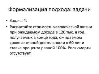 Формализация подхода: задачи
• Задача 4.
• Рассчитайте стоимость человеческой жизни
  при ожидаемом доходе в 120 тыс. в год,
  получаемых в конце года, ожидаемом
  сроке активной деятельности в 60 лет и
  ставке процента равной 100%. Риск смерти
  отсутствует.
 