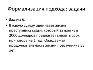 Формализация подхода: задачи
• Задача 6.
• В какую сумму оценивает жизнь
  преступника судья, который за взятку в
  2000 долларов предлагает снизить срок
  приговора на 1 год. Ожидаемая
  продолжительность жизни преступника 55
  лет.
 
