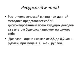 Ресурсный метод
• Расчет человеческой жизни при данной
  методике представляет собой
  дисконтированный поток будущих доходов
  за вычетом будущих издержек на самого
  себя
• Диапазон оценок лежал от 2,5 до 8,2 млн.
  рублей, при моде в 3,5 млн. рублей.
 
