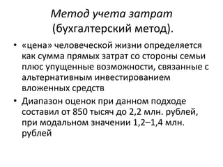 Метод учета затрат
        (бухгалтерский метод).
• «цена» человеческой жизни определяется
  как сумма прямых затрат со стороны семьи
  плюс упущенные возможности, связанные с
  альтернативным инвестированием
  вложенных средств
• Диапазон оценок при данном подходе
  составил от 850 тысяч до 2,2 млн. рублей,
  при модальном значении 1,2–1,4 млн.
  рублей
 