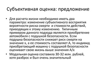 Субъективная оценка: предложение
• Для расчета жизни необходимо иметь два
  параметра: изменение субъективного восприятия
  вероятности риска смерти и стоимости действий,
  приводящих к этому изменению. Типичным
  примером данного подхода является приобретение
  автомобиля с подушкой безопасности. Если
  подушка безопасности снижает риск смерти на
  значение х, а ее стоимость составляет А, то индивид
  приобретающий машину с подушкой безопасности
  оценивает свою жизнь выше значения А/х
• Модальная оценка составила 30-32 млн. рублей,
  хотя разброс и был очень значительный
 