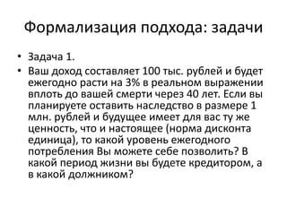 Формализация подхода: задачи
• Задача 1.
• Ваш доход составляет 100 тыс. рублей и будет
  ежегодно расти на 3% в реальном выражении
  вплоть до вашей смерти через 40 лет. Если вы
  планируете оставить наследство в размере 1
  млн. рублей и будущее имеет для вас ту же
  ценность, что и настоящее (норма дисконта
  единица), то какой уровень ежегодного
  потребления Вы можете себе позволить? В
  какой период жизни вы будете кредитором, а
  в какой должником?
 