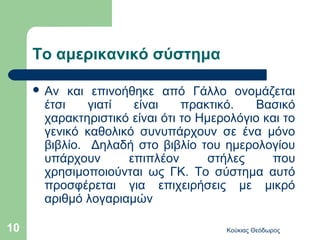 Το αμερικανικό σύστημα

      Αν  και επινοήθηκε από Γάλλο ονομάζεται
      έτσι     γιατί  είναι    πρακτικό.    Βασικό
      χαρακτηριστικό είναι ότι το Ημερολόγιο και το
      γενικό καθολικό συνυπάρχουν σε ένα μόνο
      βιβλίο. Δηλαδή στο βιβλίο του ημερολογίου
      υπάρχουν       επιπλέον       στήλες    που
      χρησιμοποιούνται ως ΓΚ. Το σύστημα αυτό
      προσφέρεται για επιχειρήσεις με μικρό
      αριθμό λογαριαμών

10                                    Κούκιας Θεόδωρος
 