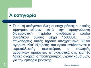 Ά κατηγορία

      Σεαυτή υπάγονται όλες οι επιχειρήσεις οι οποίες
      πραγματοποίησαν κατά την προηγούμενη
      διαχειριστική   περίοδο    ακαθάριστα     έσοδα
      συνολικού ύψους μέχρι 150000€.                Οι
      επιχειρήσεις αυτές τηρούν υποχρεωτικά βιβλίο
      αγορών. Κατ’ εξαίρεση του ορίου εντάσσονται ο
      εκμεταλλευτής     περιπτέρου,     ο    πωλητής
      αγροτικών προϊόντων αποκλειστικά στις κινητές
      λαϊκές αγορές, ο πρατηριούχος υγρών καυσίμων,
      για την εμπορία βενζίνης.
12                                    Κούκιας Θεόδωρος
 