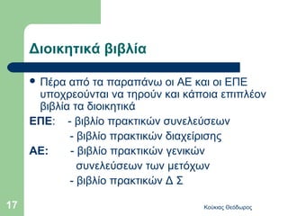Διοικητικά βιβλία

      Πέρα από τα παραπάνω οι ΑΕ και οι ΕΠΕ
      υποχρεούνται να τηρούν και κάποια επιπλέον
      βιβλία τα διοικητικά
     ΕΠΕ: - βιβλίο πρακτικών συνελεύσεων
            - βιβλίο πρακτικών διαχείρισης
     ΑΕ:    - βιβλίο πρακτικών γενικών
              συνελεύσεων των μετόχων
            - βιβλίο πρακτικών Δ Σ

17                                  Κούκιας Θεόδωρος
 