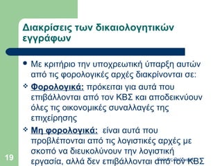 Διακρίσεις των δικαιολογητικών
     εγγράφων

      Με κριτήριο την υποχρεωτική ύπαρξη αυτών
       από τις φορολογικές αρχές διακρίνονται σε:
      Φορολογικά: πρόκειται για αυτά που
       επιβάλλονται από τον ΚΒΣ και αποδεικνύουν
       όλες τις οικονομικές συναλλαγές της
       επιχείρησης
      Μη φορολογικά: είναι αυτά που
       προβλέπονται από τις λογιστικές αρχές με
       σκοπό να διευκολύνουν την λογιστική
19     εργασία, αλλά δεν επιβάλλονται από τον ΚΒΣ
                                       Κούκιας Θεόδωρος
 