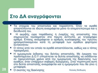 Στο ΔΑ αναγράφονται
        Τα στοιχεία του αποστολέα και παραλήπτη. Όταν τα αγαθά
         αποστέλλονται σε ιδιώτη αναγράφεται μόνο το ονοματεπώνυμο και η
         διεύθυνσή του.
          Η ακριβής ώρα παράδοσης ή έναρξης της αποστολής που
         σημειώνεται τουλάχιστον στο πρώτο αντίτυπο, με τετραψήφιο
         αριθμό. Επίσης αναγράφεται ο αριθμός κυκλοφορίας του πρώτου
         χρησιμοποιούμενου κατά τη μεταφορά των αγαθών φορτηγού
         αυτοκινήτου
        Ο τόπος από τον οποίο τα αγαθά αποστέλλονται, καθώς και ο τόπος
         προορισμού,
        Η ημερομηνία έκδοσης του δελτίου αποστολής. Με έγκριση του
         προϊσταμένου Δ.Ο.Υ επιτρέπεται τα δελτία αποστολής να εκδίδονται
         σε προγενέστερο χρόνο από την ημερομηνία της διακίνησης των
         αγαθών, όταν υπάρχουν σοβαρές δυσχέρειες. Στην περίπτωση αυτή
         στο δελτίο αποστολής αναγράφεται και η ημερομηνία που θα γίνει η
         μεταφορά,
28      Ο σκοπός της διακίνησης                    Κούκιας Θεόδωρος
 