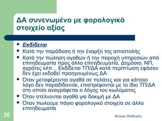 ΔΑ συνενωμένο με φορολογικό
     στοιχείο αξίας

        Εκδίδεται
        Κατά την παράδοση ή την έναρξη της αποστολής
        Κατά την πώληση αγαθών ή την παροχή υπηρεσιών από
         επιτηδευματία προς άλλο επιτηδευματία, Δημόσιο, ΝΠ,
         αγρότες κλπ... Εκδίδεται ΤΠ/ΔΑ κατά περίπτωση εφόσον
         δεν έχει εκδοθεί προηγουμένως ΔΑ
        Όταν μεταφέρονται αγαθά σε πελάτες και για κάποιο
         λόγο δεν παραδίδονται, επιστρέφονται με το ίδιο ΤΠ/ΔΑ
         στο οποίο αναγράφεται ο λόγος του κωλύματος
        Όταν στέλνονται αγαθά για δοκιμή με ΔΑ
        Όταν πωλούμε πάγιο φορολογικό στοιχείο σε άλλο
         επιτηδευματία
30                                          Κούκιας Θεόδωρος
 