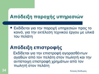 Απόδειξη παροχής υπηρεσιών

      Εκδίδεται  για την παροχή υπηρεσιών προς το
       κοινό, για την εκτέλεση τεχνικού έργου με υλικά
       του πελάτη

     Απόδειξη επιστροφής
      Εκδίδεται για την επιστροφή αγορασθέντων
      αγαθών από τον πελάτη στον πωλητή και την
      αντίστοιχη επιστροφή χρημάτων από τον
      πωλητή στον πελάτη
34                                     Κούκιας Θεόδωρος
 