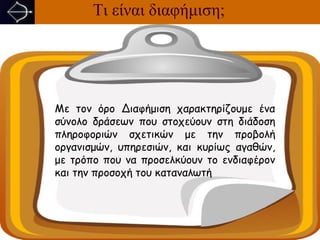 Τι είναι διαφήμιση;




Με τον όρο Διαφήμιση χαρακτηρίζουμε ένα
σύνολο δράσεων που στοχεύουν στη διάδοση
πληροφοριών σχετικών με την προβολή
οργανισμών, υπηρεσιών, και κυρίως αγαθών,
με τρόπο που να προσελκύουν το ενδιαφέρον
και την προσοχή του καταναλωτή
 
