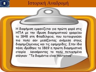 Ιστορική Αναδρομή



Η διαφήμιση εμφανίζεται για πρώτη φορά στις
ΗΠΑ με την ίδρυση διαφημιστικού γραφείου
το 1848 στη Φιλαδέλφεια, που λειτουργούσε
πιο πολύ σαν μεσάζοντας ανάμεσα στους
διαφημιζόμενους και τις εφημερίδες. Στην ίδια
πόλη ιδρύθηκε το 1869 η πρώτη διαφημιστική
εταιρία λανσάροντας το πολύ πετυχημένο
σλόγκαν “Τα διαμάντια είναι παντοτινά”
 