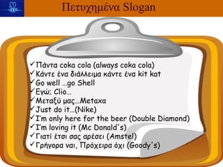 Πετυχημένα Slogan



Πάντα coka cola (always coka cola)
Κάντε ένα διάλλειμα κάντε ένα kit kat
Go well …go Shell
Εγώ; Clio…
Μεταξύ μας…Metaxa
Just do it…(Nike)
I’m only here for the beer (Double Diamond)
I’m loving it (Mc Donald's)
Γιατί έτσι σας αρέσει (Amstel)
Γρήγορα ναι, Πρόχειρα όχι (Goody's)
 