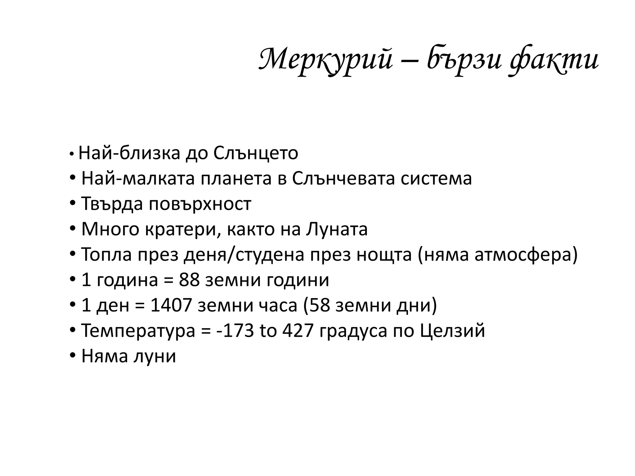 Меркурий – бързи факти
• Най-близка до Слънцето
• Най-малката планета в Слънчевата система
• Твърда повърхност
• Много кратери, както на Луната
• Топла през деня/студена през нощта (няма атмосфера)
• 1 година = 88 земни години
• 1 ден = 1407 земни часа (58 земни дни)
• Температура = -173 to 427 градуса по Целзий
• Няма луни
 