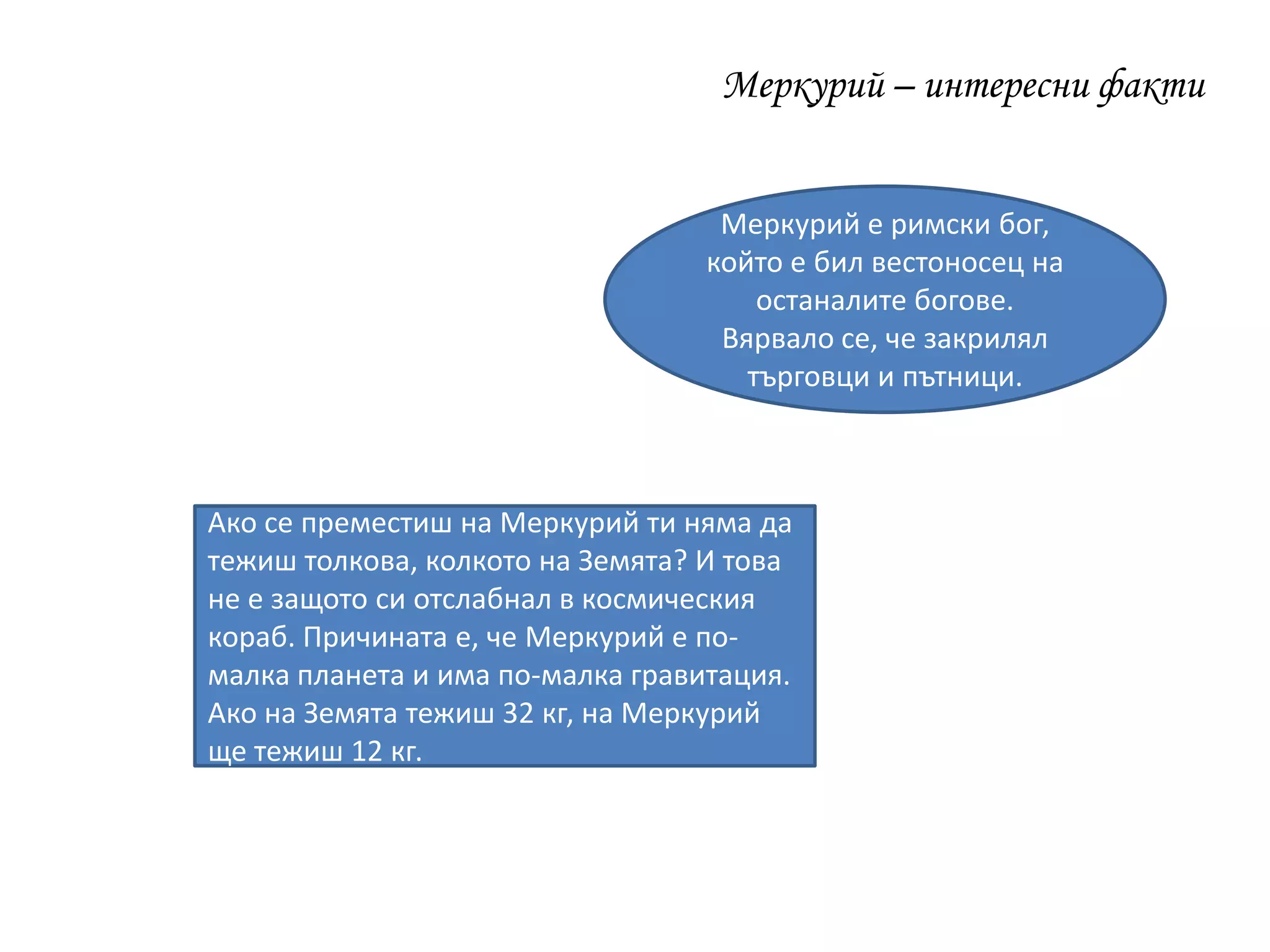 Меркурий – интересни факти
Меркурий е римски бог,
който е бил вестоносец на
останалите богове.
Вярвало се, че закрилял
търговци и пътници.
Ако се преместиш на Меркурий ти няма да
тежиш толкова, колкото на Земята? И това
не е защото си отслабнал в космическия
кораб. Причината е, че Меркурий е по-
малка планета и има по-малка гравитация.
Ако на Земята тежиш 32 кг, на Меркурий
ще тежиш 12 кг.
 
