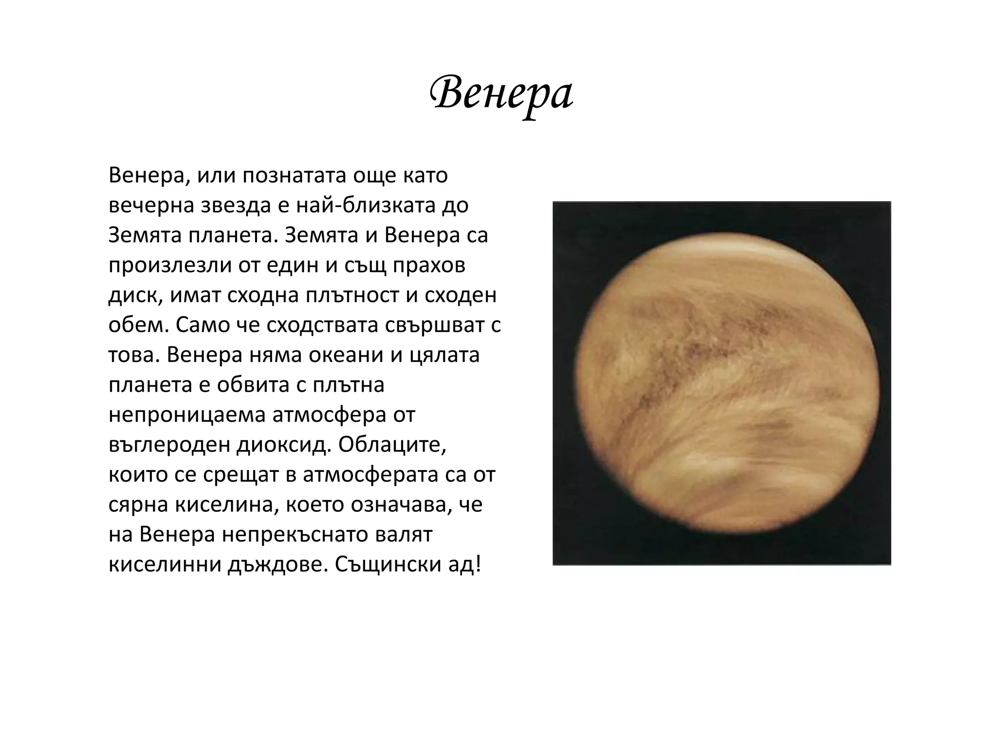 Венера
Венера, или познатата още като
вечерна звезда е най-близката до
Земята планета. Земята и Венера са
произлезли от един и същ прахов
диск, имат сходна плътност и сходен
обем. Само че сходствата свършват с
това. Венера няма океани и цялата
планета е обвита с плътна
непроницаема атмосфера от
въглероден диоксид. Облаците,
които се срещат в атмосферата са от
сярна киселина, което означава, че
на Венера непрекъснато валят
киселинни дъждове. Същински ад!
 