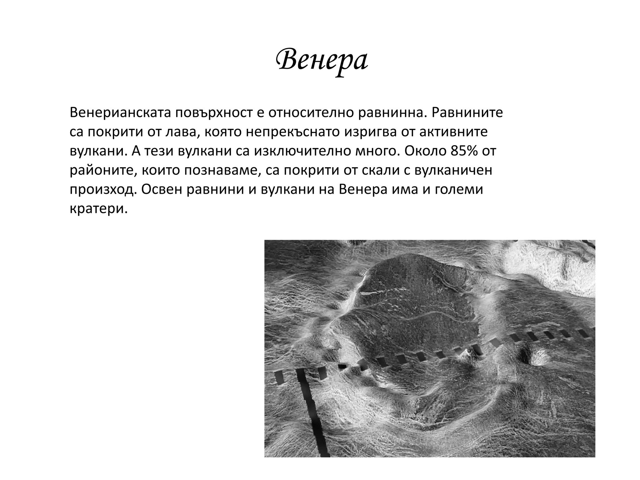Венера
Венерианската повърхност е относително равнинна. Равнините
са покрити от лава, която непрекъснато изригва от активните
вулкани. А тези вулкани са изключително много. Около 85% от
районите, които познаваме, са покрити от скали с вулканичен
произход. Освен равнини и вулкани на Венера има и големи
кратери.
 