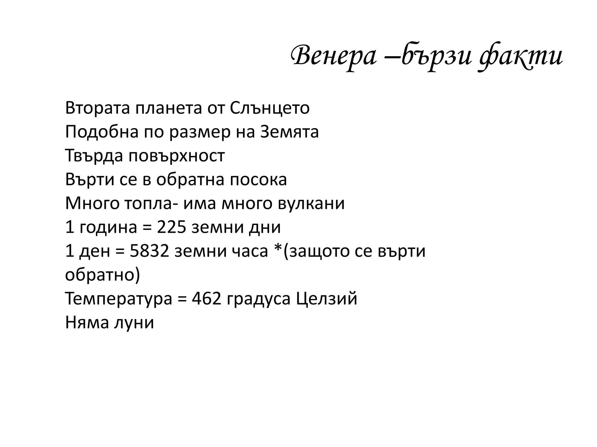 Венера –бързи факти
Втората планета от Слънцето
Подобна по размер на Земята
Твърда повърхност
Върти се в обратна посока
Много топла- има много вулкани
1 година = 225 земни дни
1 ден = 5832 земни часа *(защото се върти
обратно)
Температура = 462 градуса Целзий
Няма луни
 