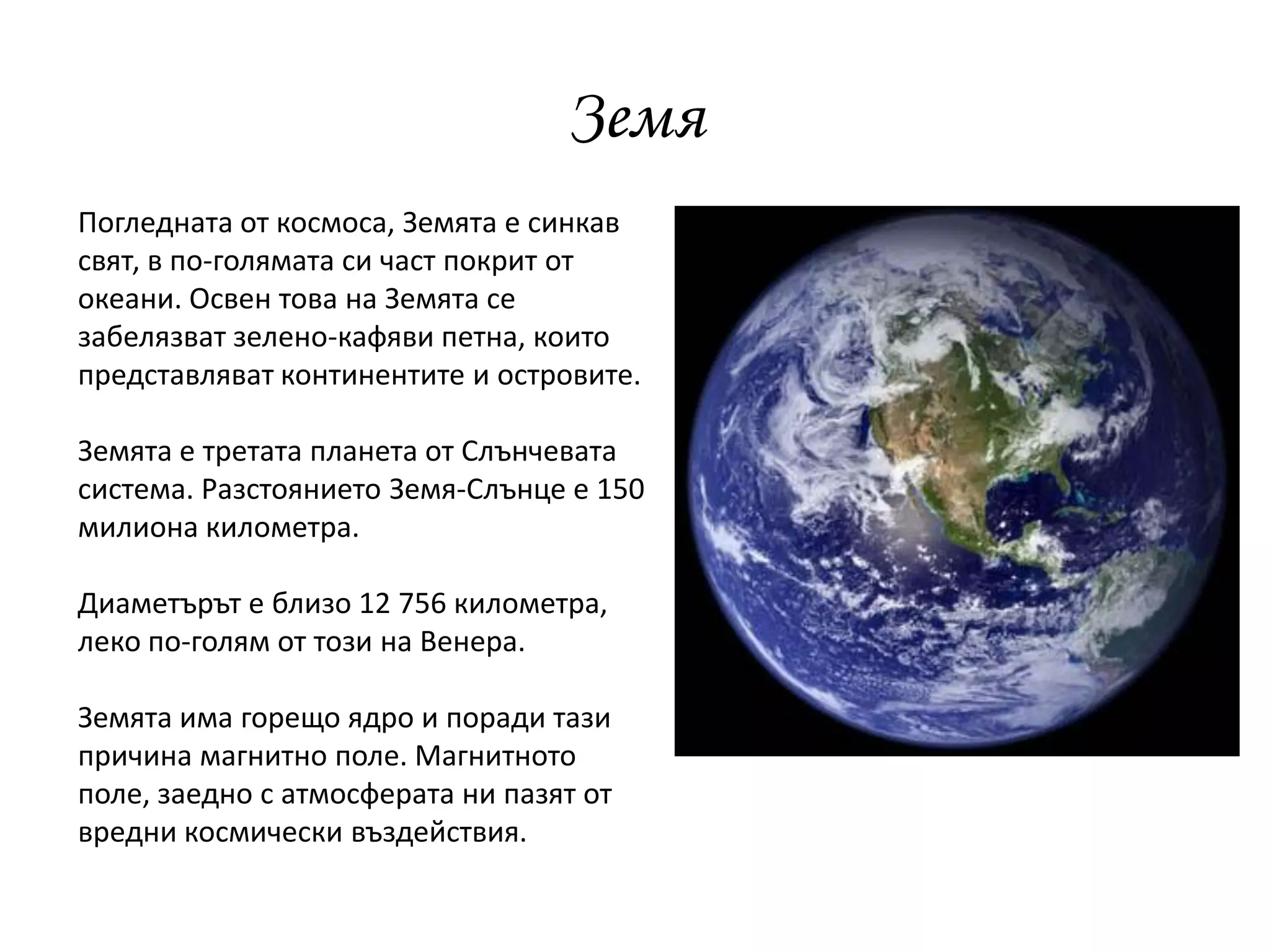 Земя
Погледната от космоса, Земята е синкав
свят, в по-голямата си част покрит от
океани. Освен това на Земята се
забелязват зелено-кафяви петна, които
представляват континентите и островите.
Земята е третата планета от Слънчевата
система. Разстоянието Земя-Слънце е 150
милиона километра.
Диаметърът е близо 12 756 километра,
леко по-голям от този на Венера.
Земята има горещо ядро и поради тази
причина магнитно поле. Магнитното
поле, заедно с атмосферата ни пазят от
вредни космически въздействия.
 