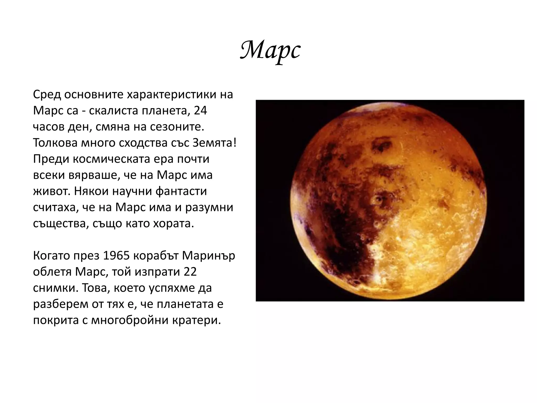 Марс
Сред основните характеристики на
Марс са - скалиста планета, 24
часов ден, смяна на сезоните.
Толкова много сходства със Земята!
Преди космическата ера почти
всеки вярваше, че на Марс има
живот. Някои научни фантасти
считаха, че на Марс има и разумни
същества, също като хората.
Когато през 1965 корабът Маринър
облетя Марс, той изпрати 22
снимки. Това, което успяхме да
разберем от тях е, че планетата е
покрита с многобройни кратери.
 