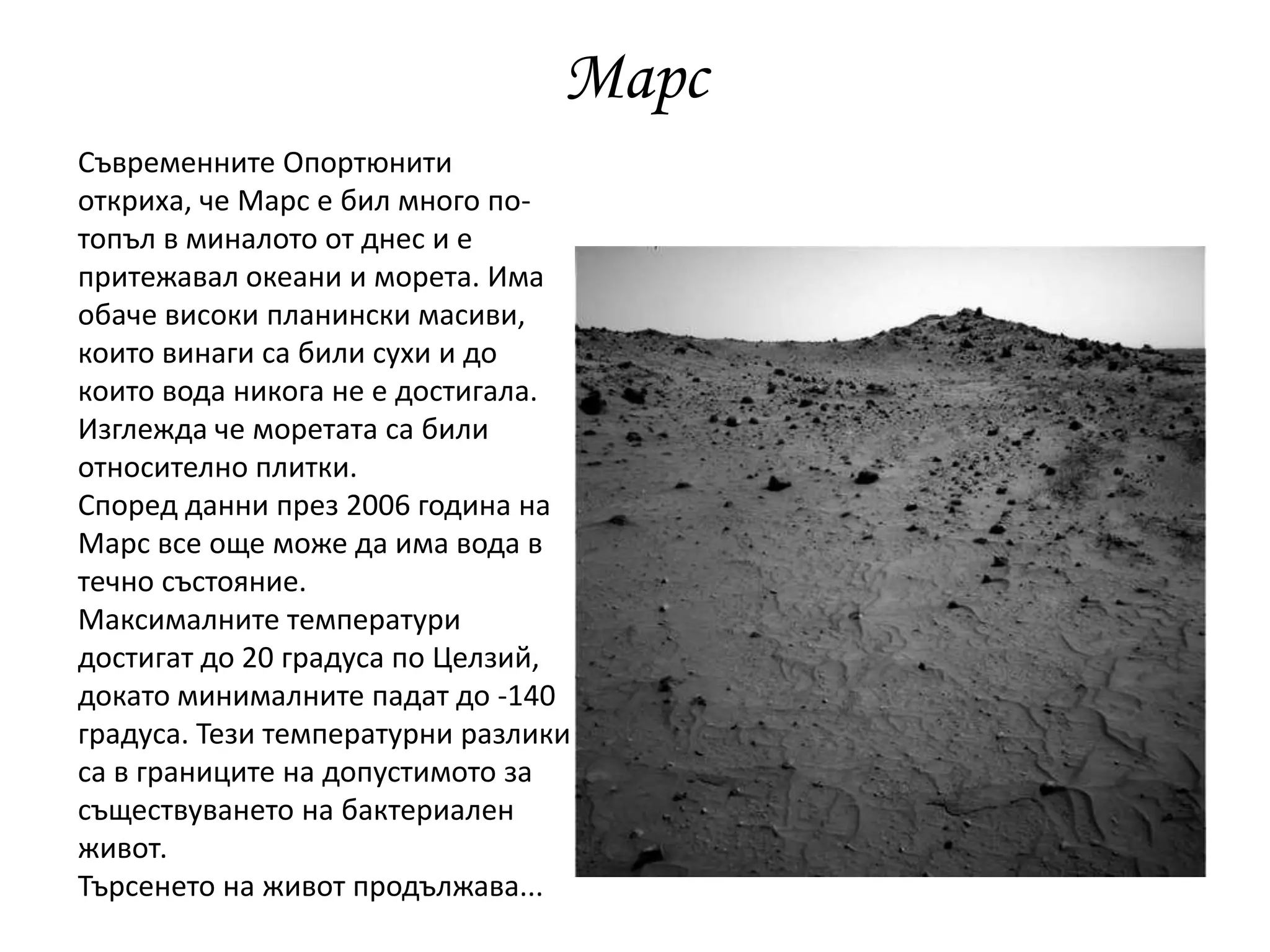 Марс
Съвременните Опортюнити
откриха, че Марс е бил много по-
топъл в миналото от днес и е
притежавал океани и морета. Има
обаче високи планински масиви,
които винаги са били сухи и до
които вода никога не е достигала.
Изглежда че моретата са били
относително плитки.
Според данни през 2006 година на
Марс все още може да има вода в
течно състояние.
Максималните температури
достигат до 20 градуса по Целзий,
докато минималните падат до -140
градуса. Тези температурни разлики
са в границите на допустимото за
съществуването на бактериален
живот.
Търсенето на живот продължава...
 