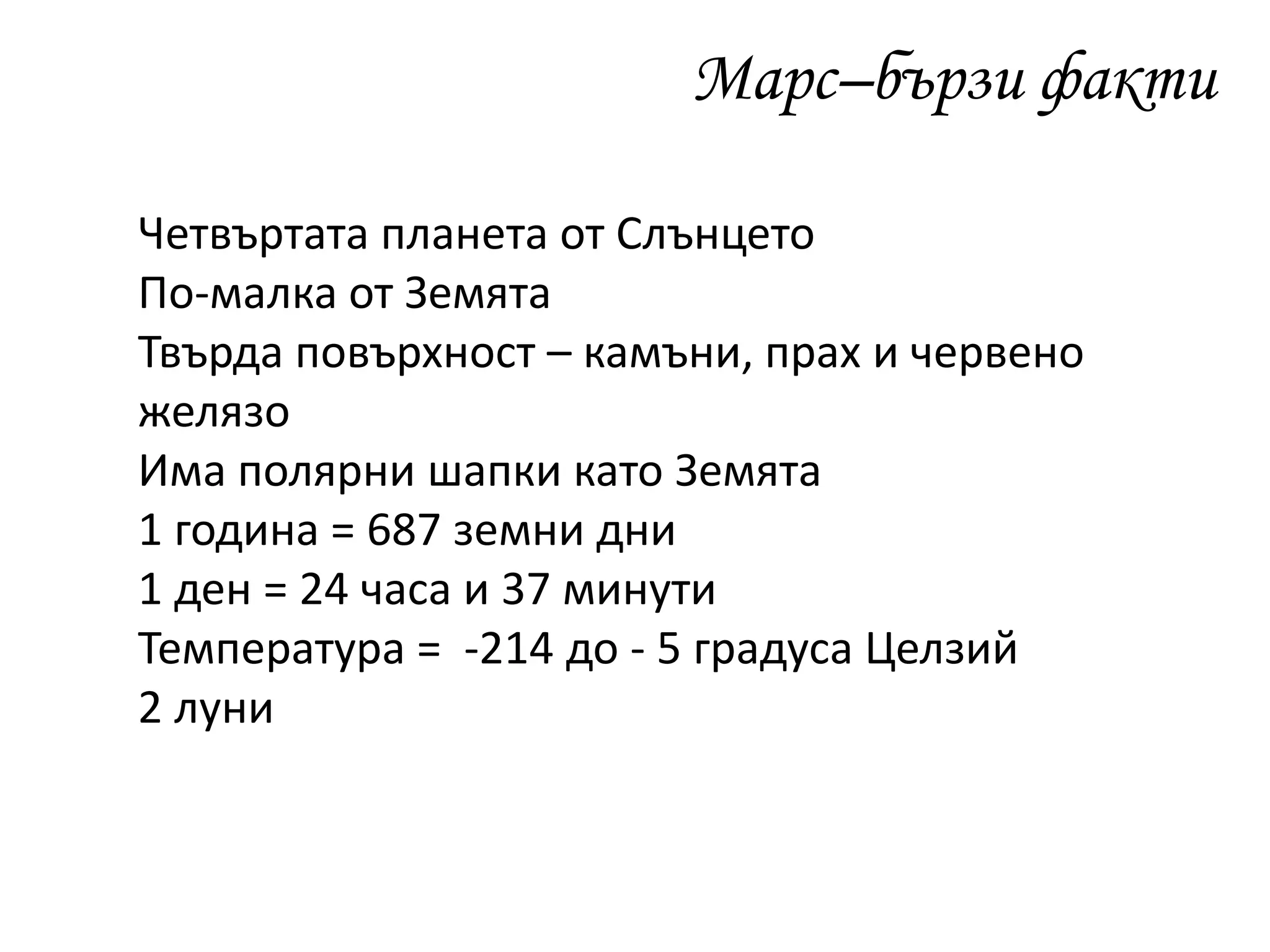 Марс–бързи факти
Четвъртата планета от Слънцето
По-малка от Земята
Твърда повърхност – камъни, прах и червено
желязо
Има полярни шапки като Земята
1 година = 687 земни дни
1 ден = 24 часа и 37 минути
Температура = -214 до - 5 градуса Целзий
2 луни
 