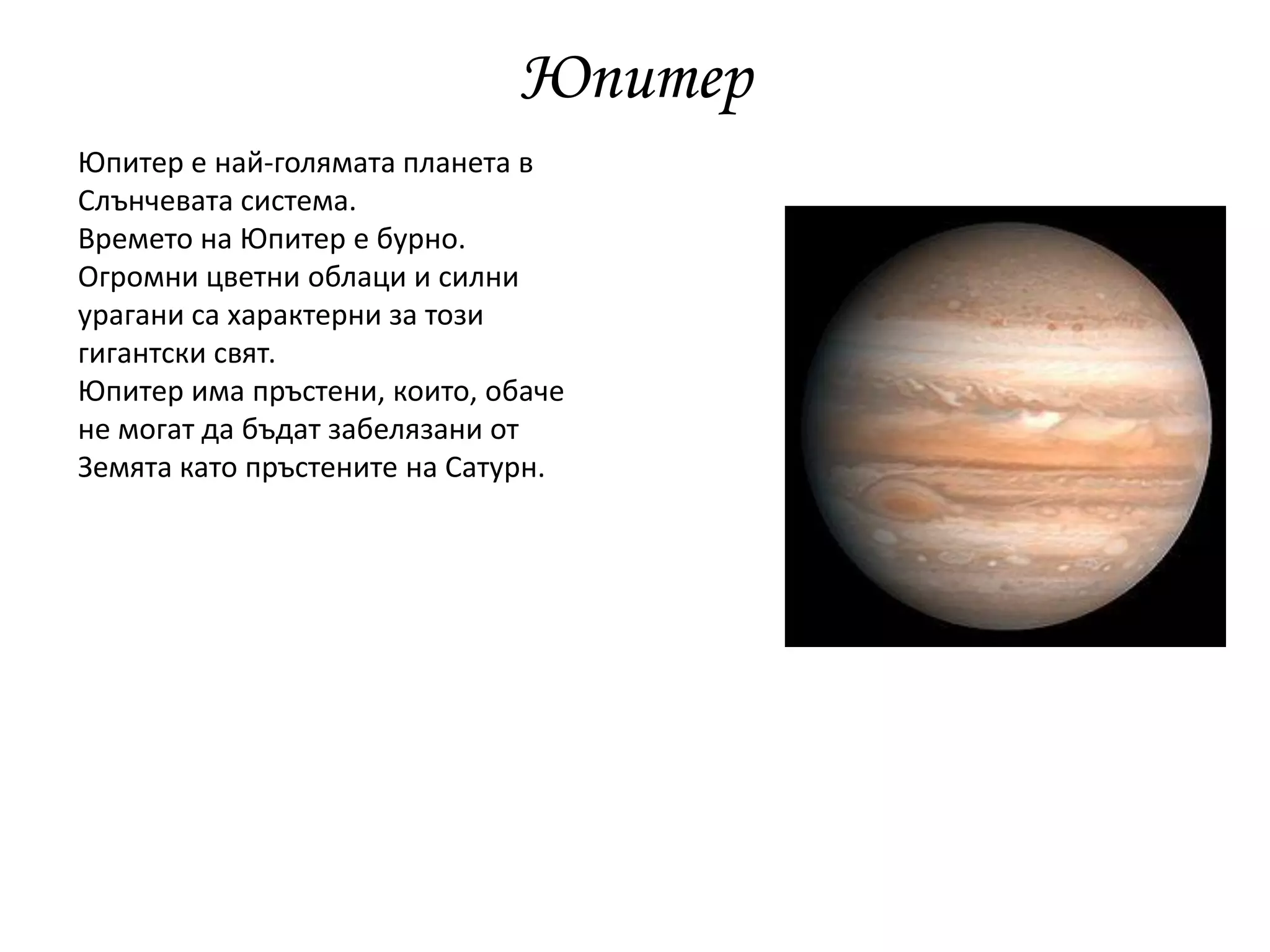 Юпитер
Юпитер е най-голямата планета в
Слънчевата система.
Времето на Юпитер е бурно.
Огромни цветни облаци и силни
урагани са характерни за този
гигантски свят.
Юпитер има пръстени, които, обаче
не могат да бъдат забелязани от
Земята като пръстените на Сатурн.
 