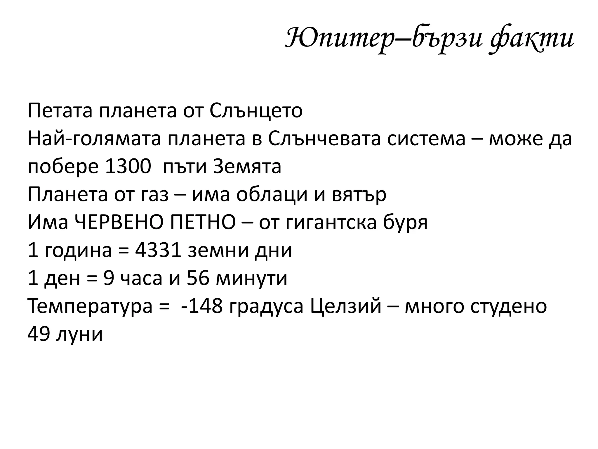 Юпитер–бързи факти
Петата планета от Слънцето
Най-голямата планета в Слънчевата система – може да
побере 1300 пъти Земята
Планета от газ – има облаци и вятър
Има ЧЕРВЕНО ПЕТНО – от гигантска буря
1 година = 4331 земни дни
1 ден = 9 часа и 56 минути
Температура = -148 градуса Целзий – много студено
49 луни
 