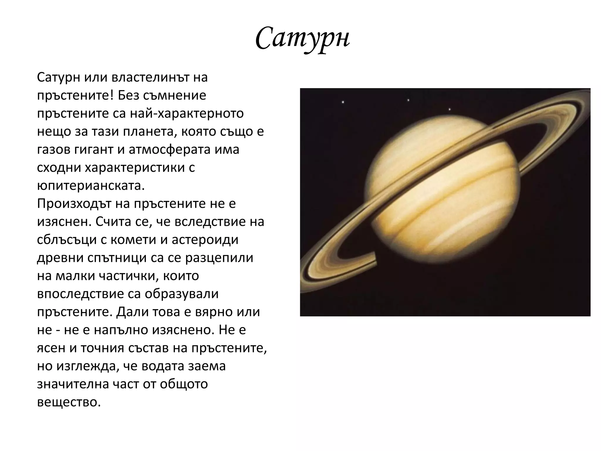 Сатурн
Сатурн или властелинът на
пръстените! Без съмнение
пръстените са най-характерното
нещо за тази планета, която също е
газов гигант и атмосферата има
сходни характеристики с
юпитерианската.
Произходът на пръстените не е
изяснен. Счита се, че вследствие на
сблъсъци с комети и астероиди
древни спътници са се разцепили
на малки частички, които
впоследствие са образували
пръстените. Дали това е вярно или
не - не е напълно изяснено. Не е
ясен и точния състав на пръстените,
но изглежда, че водата заема
значителна част от общото
вещество.
 