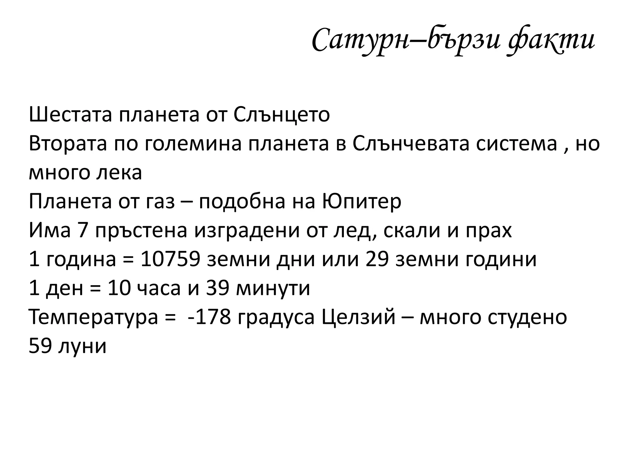 Сатурн–бързи факти
Шестата планета от Слънцето
Втората по големина планета в Слънчевата система , но
много лека
Планета от газ – подобна на Юпитер
Има 7 пръстена изградени от лед, скали и прах
1 година = 10759 земни дни или 29 земни години
1 ден = 10 часа и 39 минути
Температура = -178 градуса Целзий – много студено
59 луни
 