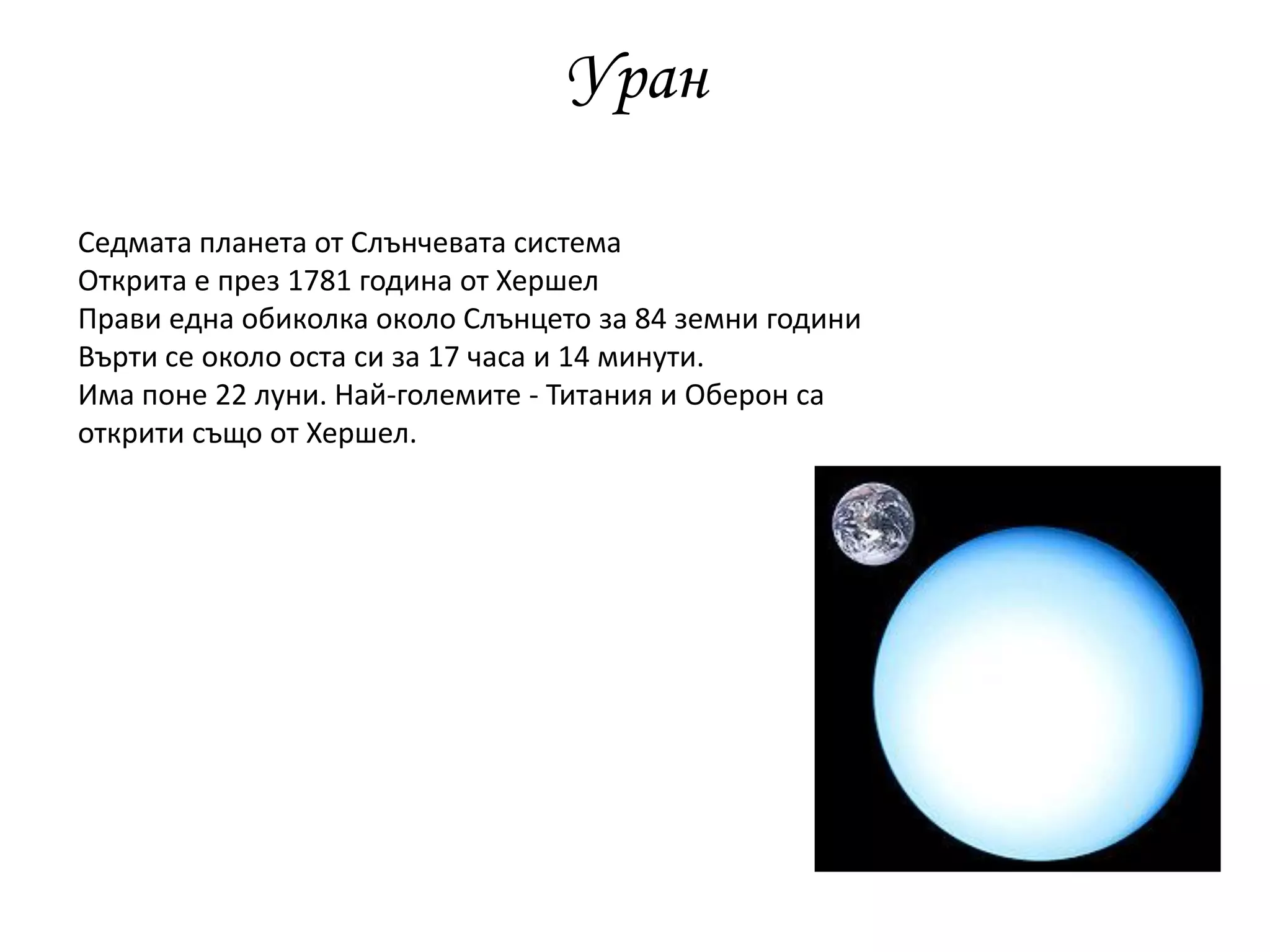 Уран
Седмата планета от Слънчевата система
Открита е през 1781 година от Хершел
Прави една обиколка около Слънцето за 84 земни години
Върти се около оста си за 17 часа и 14 минути.
Има поне 22 луни. Най-големите - Титания и Оберон са
открити също от Хершел.
 
