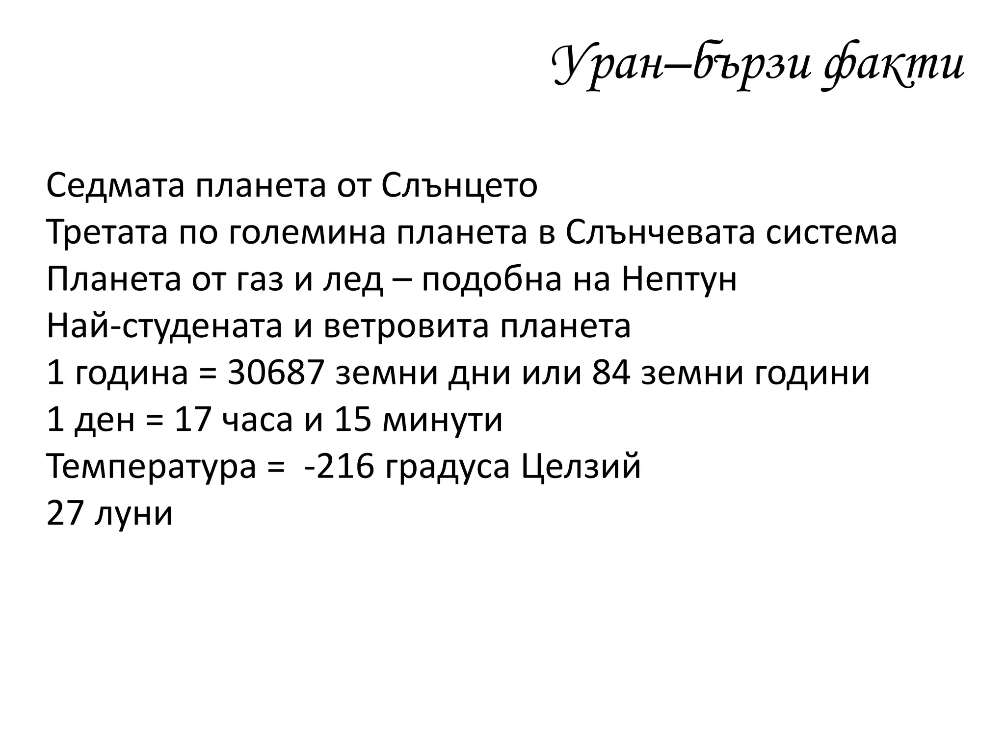 Уран–бързи факти
Седмата планета от Слънцето
Третата по големина планета в Слънчевата система
Планета от газ и лед – подобна на Нептун
Най-студената и ветровита планета
1 година = 30687 земни дни или 84 земни години
1 ден = 17 часа и 15 минути
Температура = -216 градуса Целзий
27 луни
 