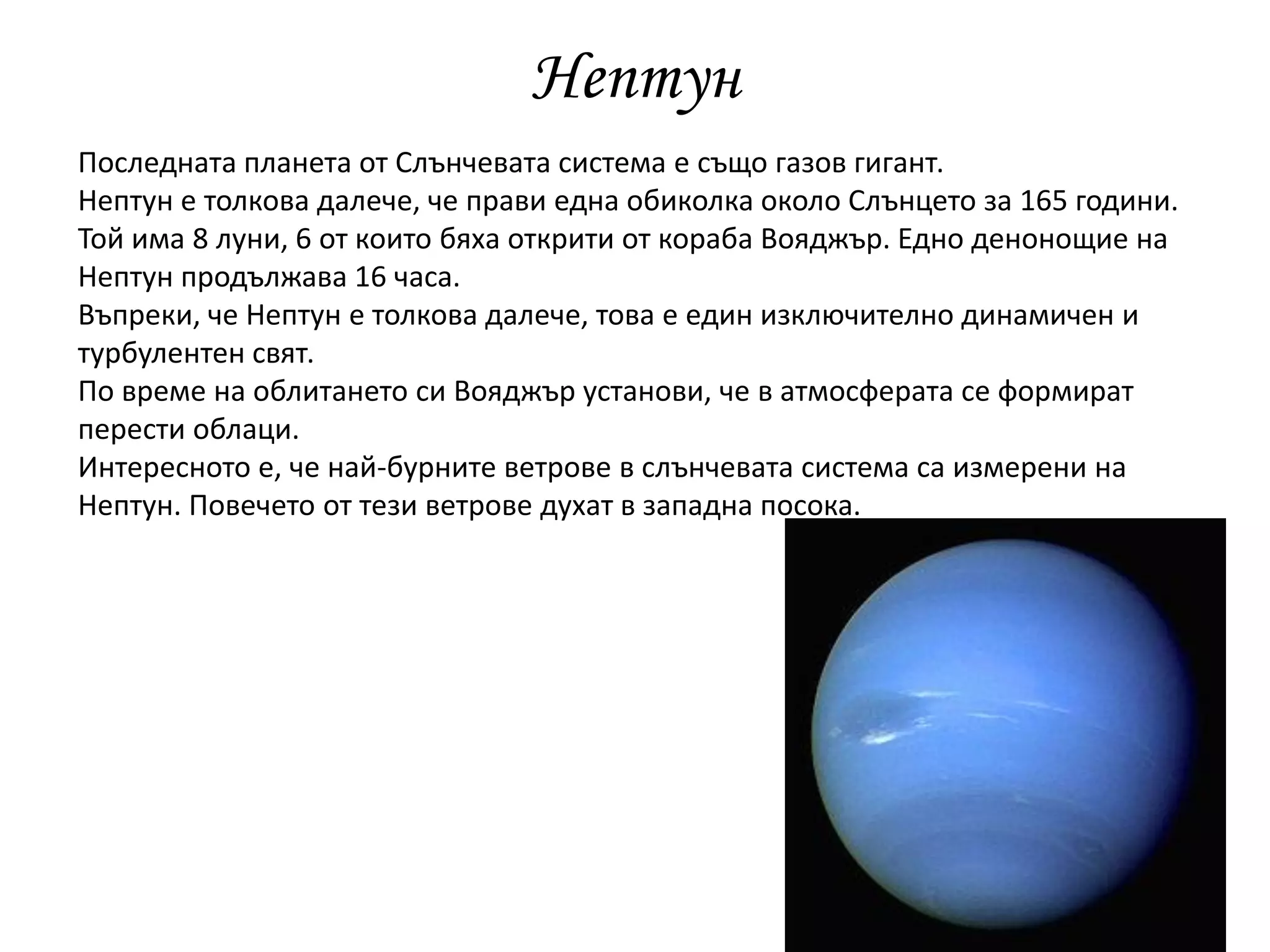 Нептун
Последната планета от Слънчевата система е също газов гигант.
Нептун е толкова далече, че прави една обиколка около Слънцето за 165 години.
Той има 8 луни, 6 от които бяха открити от кораба Вояджър. Едно денонощие на
Нептун продължава 16 часа.
Въпреки, че Нептун е толкова далече, това е един изключително динамичен и
турбулентен свят.
По време на облитането си Вояджър установи, че в атмосферата се формират
перести облаци.
Интересното е, че най-бурните ветрове в слънчевата система са измерени на
Нептун. Повечето от тези ветрове духат в западна посока.
 