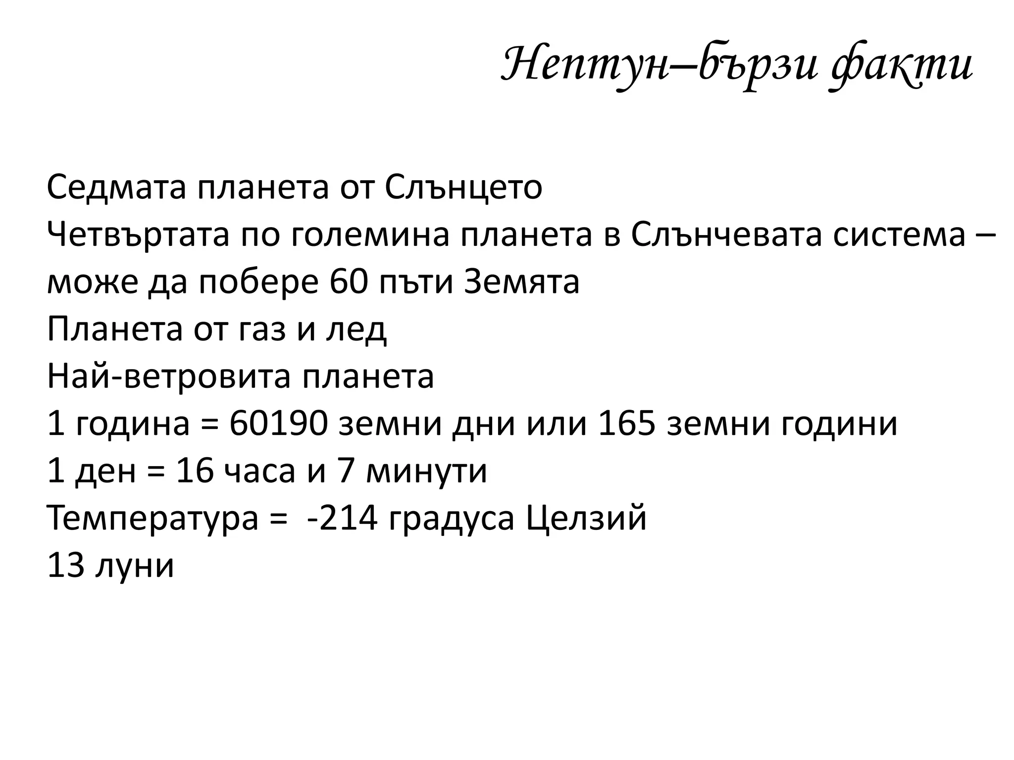 Нептун–бързи факти
Седмата планета от Слънцето
Четвъртата по големина планета в Слънчевата система –
може да побере 60 пъти Земята
Планета от газ и лед
Най-ветровита планета
1 година = 60190 земни дни или 165 земни години
1 ден = 16 часа и 7 минути
Температура = -214 градуса Целзий
13 луни
 