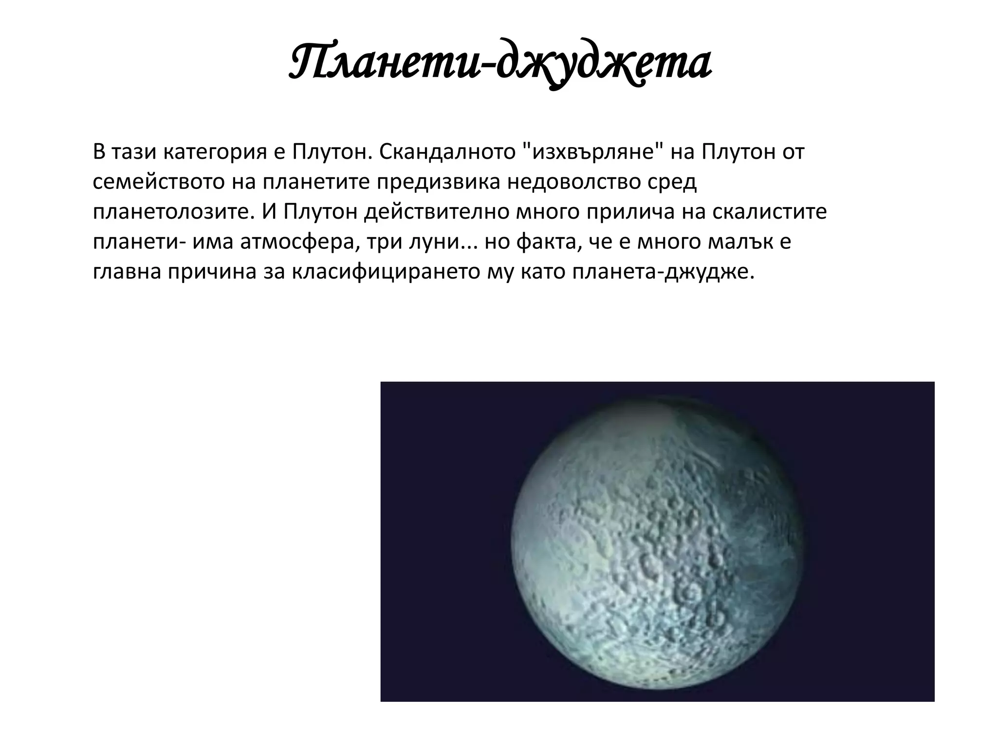 Планети-джуджета
В тази категория е Плутон. Скандалното "изхвърляне" на Плутон от
семейството на планетите предизвика недоволство сред
планетолозите. И Плутон действително много прилича на скалистите
планети- има атмосфера, три луни... но факта, че е много малък е
главна причина за класифицирането му като планета-джудже.
 