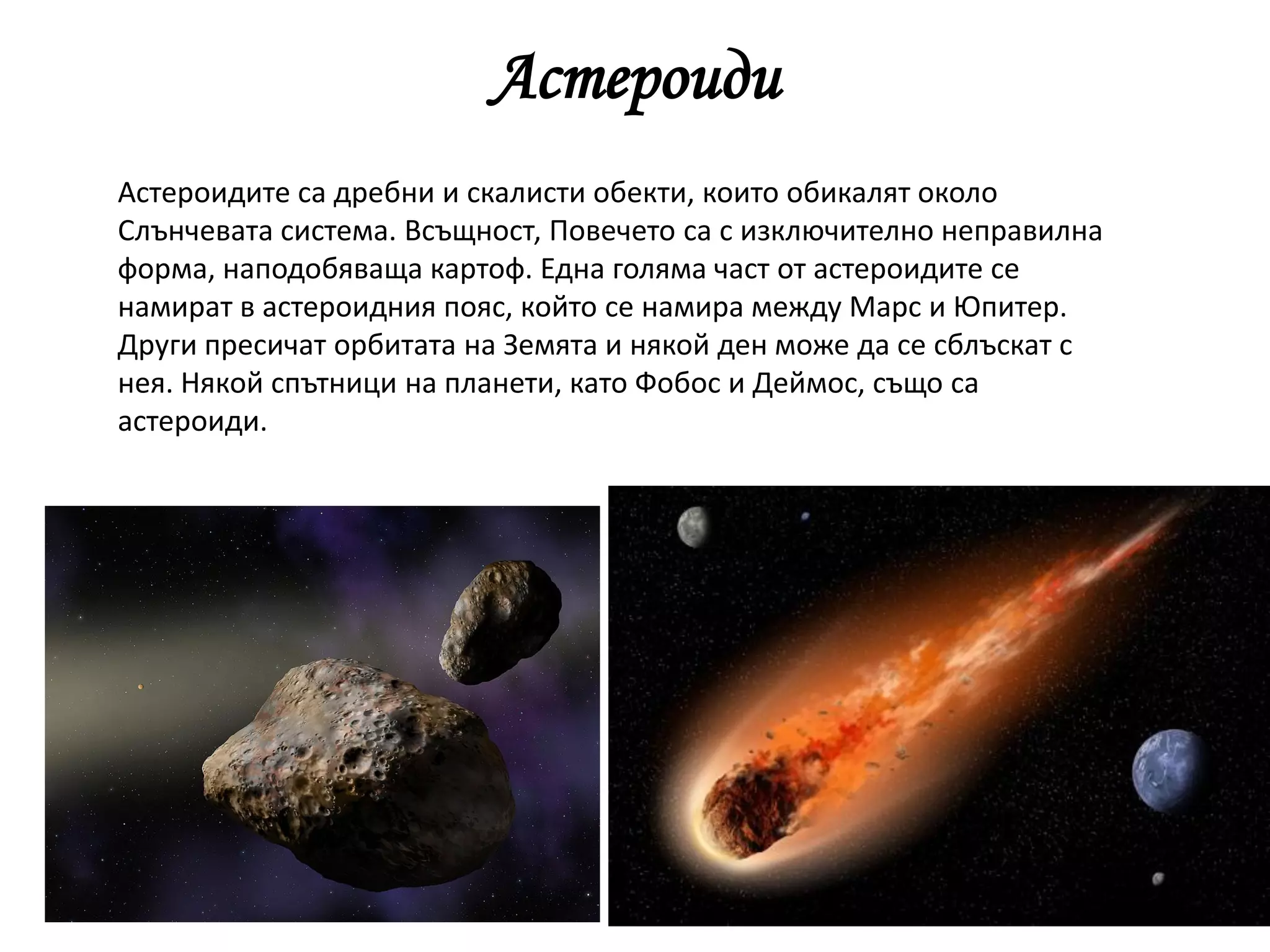 Астероиди
Астероидите са дребни и скалисти обекти, които обикалят около
Слънчевата система. Всъщност, Повечето са с изключително неправилна
форма, наподобяваща картоф. Една голяма част от астероидите се
намират в астероидния пояс, който се намира между Марс и Юпитер.
Други пресичат орбитата на Земята и някой ден може да се сблъскат с
нея. Някой спътници на планети, като Фобос и Деймос, също са
астероиди.
 