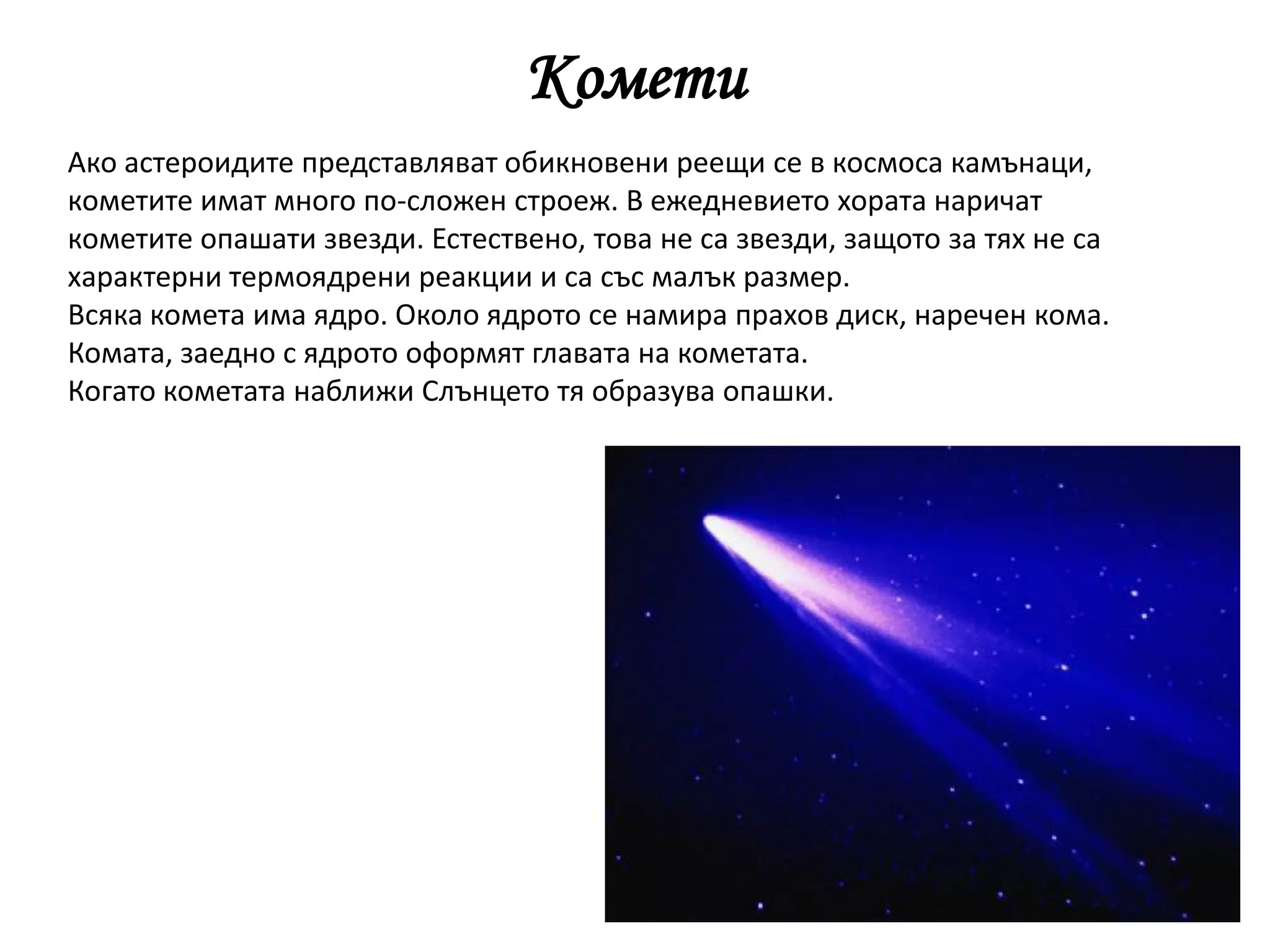 Комети
Ако астероидите представляват обикновени реещи се в космоса камънаци,
кометите имат много по-сложен строеж. В ежедневието хората наричат
кометите опашати звезди. Естествено, това не са звезди, защото за тях не са
характерни термоядрени реакции и са със малък размер.
Всяка комета има ядро. Около ядрото се намира прахов диск, наречен кома.
Комата, заедно с ядрото оформят главата на кометата.
Когато кометата наближи Слънцето тя образува опашки.
 