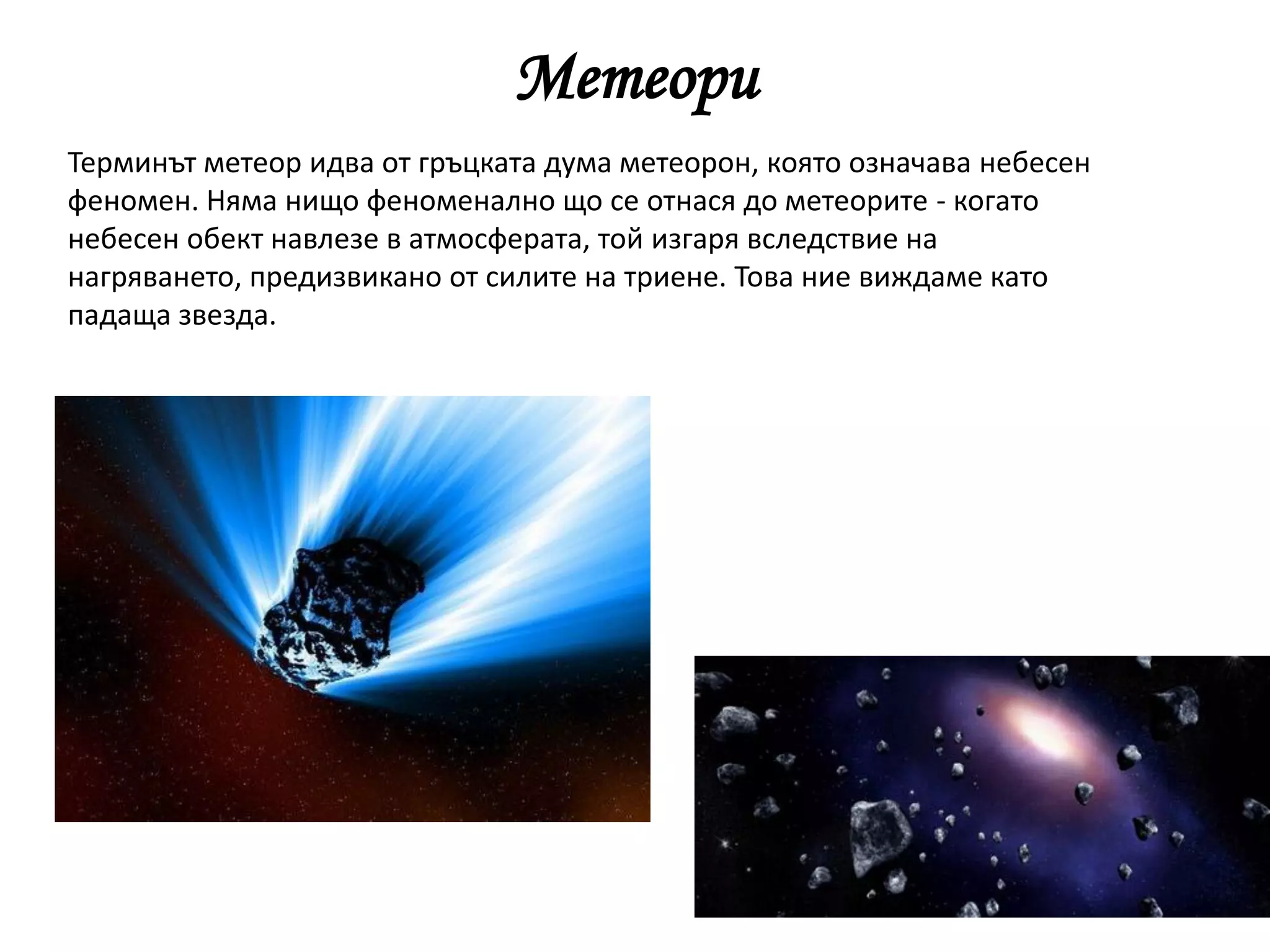 Метеори
Терминът метеор идва от гръцката дума метеорон, която означава небесен
феномен. Няма нищо феноменално що се отнася до метеорите - когато
небесен обект навлезе в атмосферата, той изгаря вследствие на
нагряването, предизвикано от силите на триене. Това ние виждаме като
падаща звезда.
 