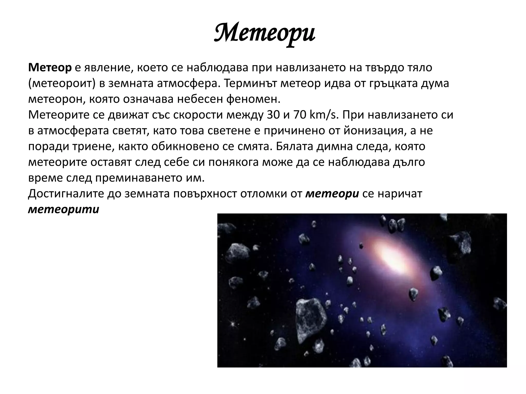 Метеори
Метеор e явление, което се наблюдава при навлизането на твърдо тяло
(метеороит) в земната атмосфера. Терминът метеор идва от гръцката дума
метеорон, която означава небесен феномен.
Метеорите се движат със скорости между 30 и 70 km/s. При навлизането си
в атмосферата светят, като това светене е причинено от йонизация, а не
поради триене, както обикновено се смята. Бялата димна следа, която
метеорите оставят след себе си понякога може да се наблюдава дълго
време след преминаването им.
Достигналите до земната повърхност отломки от метеори се наричат
метеорити
 