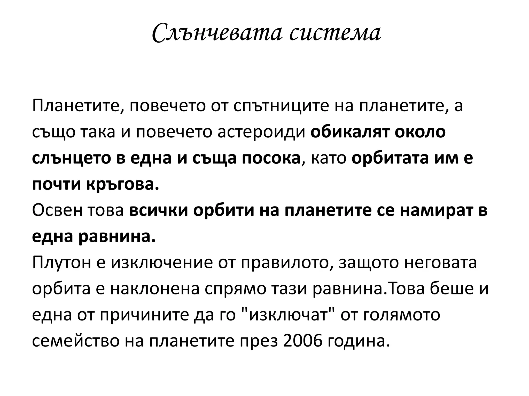 Слънчевата система
Планетите, повечето от спътниците на планетите, а
също така и повечето астероиди обикалят около
слънцето в една и съща посока, като орбитата им е
почти кръгова.
Освен това всички орбити на планетите се намират в
една равнина.
Плутон е изключение от правилото, защото неговата
орбита е наклонена спрямо тази равнина.Това беше и
една от причините да го "изключат" от голямото
семейство на планетите през 2006 година.
 